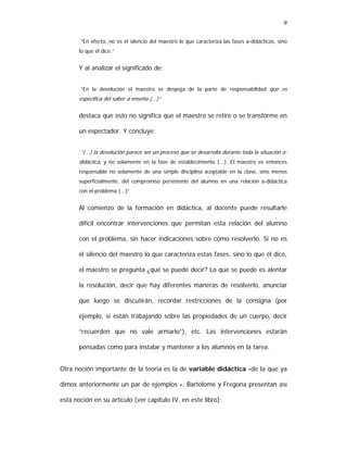 9
“En efecto, no es el silencio del maestro lo que caracteriza las fases a-didácticas, sino
lo que él dice.”

Y al analizar el significado de:
“En la devolución el maestro se despoja de la parte de responsabilidad que es

específica del saber a enseña (...)”

destaca que esto no significa que el maestro se retire o se transforme en
un espectador. Y concluye:
“(...) la devolución parece ser un proceso que se desarrolla durante toda la situación adidáctica, y no solamente en la fase de establecimiento (...). El maestro es entonces
responsable no solamente de una simple disciplina aceptable en la clase, sino menos
superficialmente, del compromiso persistente del alumno en una relación a-didáctica
con el problema (...)”

Al comienzo de la formación en didáctica, al docente puede resultarle
difícil encontrar intervenciones que permitan esta relación del alumno
con el problema, sin hacer indicaciones sobre cómo resolverlo. Si no es
el silencio del maestro lo que caracteriza estas fases, sino lo que él dice,
el maestro se pregunta ¿qué se puede decir? Lo que se puede es alentar
la resolución, decir que hay diferentes maneras de resolverlo, anunciar
que luego se discutirán, recordar restricciones de la consigna (por
ejemplo, si están trabajando sobre las propiedades de un cuerpo, decir
“recuerden que no vale armarlo”), etc. Las intervenciones estarán
pensadas como para instalar y mantener a los alumnos en la tarea.
Otra noción importante de la teoría es la de variable didáctica -de la que ya
dimos anteriormente un par de ejemplos -. Bartolomé y Fregona presentan así
esta noción en su artículo (ver capítulo IV, en este libro):

 