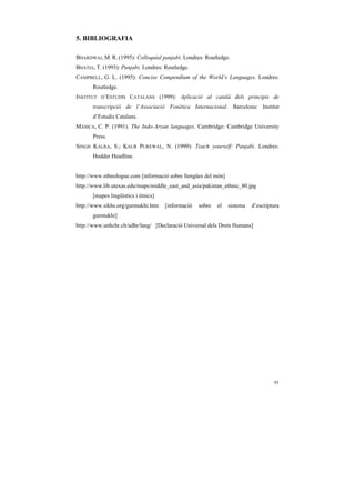 5. BIBLIOGRAFIA

BHARDWAJ, M. R. (1995): Colloquial panjabi. Londres: Routledge.
BHATIA, T. (1993): Punjabi. Londres: Routledge.
CAMPBELL, G. L. (1995): Concise Compendium of the World’s Languages. Londres:
       Routledge.
INSTITUT   D’ESTUDIS   CATALANS (1999): Aplicació al català dels principis de
       transcripció de l’Associació Fonètica Internacional. Barcelona: Institut
       d’Estudis Catalans.
MASICA, C. P. (1991). The Indo-Aryan languages. Cambridge: Cambridge University
       Press.
SINGH KALRA, S.; KAUR PUREWAL, N. (1999): Teach yourself: Panjabi. Londres:
       Hodder Headline.


http://www.ethnologue.com [informació sobre llengües del món]
http://www.lib.utexas.edu/maps/middle_east_and_asia/pakistan_ethnic_80.jpg
       [mapes lingüístics i ètnics]
http://www.sikhs.org/gurmukhi.htm     [informació   sobre   el   sistema   d’escriptura
       gurmukhi]
http://www.unhchr.ch/udhr/lang/ [Declaració Universal dels Drets Humans]




                                                                                    91
 