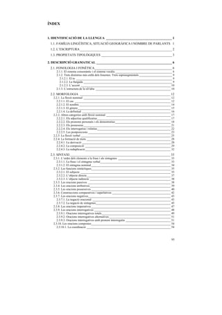 ÍNDEX


1. IDENTIFICACIÓ DE LA LLENGUA ________________________________________ 1
 1.1. FAMÍLIA LINGÜÍSTICA, SITUACIÓ GEOGRÀFICA I NOMBRE DE PARLANTS 1
 1.2. L’ESCRIPTURA________________________________________________________ 2
 1.3. PROPIETATS TIPOLÒGIQUES ___________________________________________ 3

2. DESCRIPCIÓ GRAMATICAL ______________________________________________ 6
 2.1. FONOLOGIA I FONÈTICA_______________________________________________ 6
     2.1.1. El sistema consonàntic i el sistema vocàlic______________________________________ 6
     2.1.2. Trets distintius més enllà dels fonemes. Trets suprasegmentals ______________________ 9
        2.1.2.1. El to ________________________________________________________________ 9
        2.1.2.2. La llargada ___________________________________________________________ 9
        2.1.2.3. L’accent ____________________________________________________________ 10
     2.1.3. L’estructura de la síl·laba __________________________________________________ 10
 2.2. MORFOLOGIA _______________________________________________________ 12
   2.2.1. La flexió nominal __________________________________________________________ 12
      2.2.1.1. El cas ________________________________________________________________ 12
      2.2.1.2. El nombre _____________________________________________________________ 14
      2.2.1.3. El gènere______________________________________________________________ 15
      2.2.1.4. La definitud ___________________________________________________________ 16
   2.2.2. Altres categories amb flexió nominal ___________________________________________ 17
      2.2.2.1. Els adjectius qualificatius_________________________________________________ 17
      2.2.2.2. Els pronoms personals i els demostratius_____________________________________ 18
      2.2.2.3. Els possessius __________________________________________________________ 21
      2.2.2.4. Els interrogatius i relatius_________________________________________________ 22
      2.2.2.5. Les postposicions _______________________________________________________ 23
   2.2.3. La flexió verbal ____________________________________________________________ 25
   2.2.4. La formació de mots ________________________________________________________ 28
      2.2.4.1. La derivació ___________________________________________________________ 28
      2.2.4.2. La composició _________________________________________________________ 29
      2.2.4.3. La reduplicació_________________________________________________________ 32
 2.3. SINTAXI _____________________________________________________________ 33
   2.3.1. L’ordre dels elements a la frase i als sintagmes ___________________________________ 33
      2.3.1.1. La frase i el sintagma verbal_______________________________________________ 33
      2.3.1.2. El sintagma nominal_____________________________________________________ 34
   2.3.2. Les funcions sintàctiques_____________________________________________________ 35
      2.3.2.1. El subjecte ____________________________________________________________ 35
      2.3.2.2. L’objecte directe________________________________________________________ 37
      2.3.2.3. L’objecte indirecte ______________________________________________________ 38
   2.3.3. Les oracions passives _______________________________________________________ 38
   2.3.4. Les oracions atributives______________________________________________________ 39
   2.3.5. Les oracions possessives _____________________________________________________ 40
   2.3.6. Construccions comparatives i superlatives _______________________________________ 42
   2.3.7. Les oracions negatives_______________________________________________________ 43
      2.3.7.1. La negació oracional ____________________________________________________ 43
      2.3.7.2. La negació de sintagmes__________________________________________________ 45
   2.3.8. Les oracions imperatives _____________________________________________________ 47
   2.3.9. Les oracions interrogatives ___________________________________________________ 48
      2.3.9.1. Oracions interrogatives totals______________________________________________ 49
      2.3.9.2. Oracions interrogatives alternatives _________________________________________ 51
      2.3.9.3. Oracions interrogatives amb pronom interrogatiu ______________________________ 51
   2.3.10. Les oracions compostes_____________________________________________________ 54
      2.3.10.1. La coordinació ________________________________________________________ 54



                                                                                                95
 