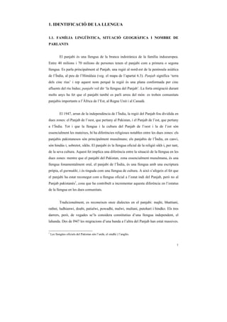 1. IDENTIFICACIÓ DE LA LLENGUA


1.1. FAMÍLIA LINGÜÍSTICA, SITUACIÓ GEOGRÀFICA I NOMBRE DE
PARLANTS


           El panjabi és una llengua de la branca indoirànica de la família indoeuropea.
Entre 40 milions i 70 milions de persones tenen el panjabi com a primera o segona
llengua. Es parla principalment al Panjab, una regió al nord-est de la península asiàtica
de l’Índia, al peu de l’Himàlaia (veg. el mapa de l’apartat 6.3). Panjab significa ‘terra
dels cinc rius’ i rep aquest nom perquè la regió és una plana conformada per cinc
afluents del riu Indus; panjabi vol dir ‘la llengua del Panjab’. La forta emigració durant
molts anys ha fet que el panjabi també es parli arreu del món: es troben comunitats
panjabis importants a l’Àfrica de l’Est, al Regne Unit i al Canadà.


           El 1947, arran de la independència de l’Índia, la regió del Panjab fou dividida en
dues zones: el Panjab de l’oest, que pertany al Pakistan, i el Panjab de l’est, que pertany
a l’Índia. Tot i que la llengua i la cultura del Panjab de l’oest i la de l’est són
essencialment les mateixes, hi ha diferències religioses notables entre les dues zones: els
panjabis pakistanesos són principalment musulmans; els panjabis de l’Índia, en canvi,
són hindús i, sobretot, sikhs. El panjabi és la llengua oficial de la religió sikh i, per tant,
de la seva cultura. Aquest fet implica una diferència entre la situació de la llengua en les
dues zones: mentre que el panjabi del Pakistan, zona essencialment musulmana, és una
llengua fonamentalment oral, el panjabi de l’Índia, és una llengua amb una escriptura
pròpia, el gurmukhi, i és tinguda com una llengua de cultura. A això s’afegeix el fet que
el panjabi ha estat reconegut com a llengua oficial a l’estat indi del Panjab, però no al
Panjab pakistanès1, cosa que ha contribuït a incrementar aquesta diferència en l’estatus
de la llengua en les dues comunitats.


           Tradicionalment, es reconeixen onze dialectes en el panjabi: majhi, bhattiani,
rathni, ludhianwi, doabi, patialwi, powadhi, malwi, multani, putohari i hindko. Els tres
darrers, però, de vegades se’ls considera constitutius d’una llengua independent, el
lahanda. Des de l947 les migracions d’una banda a l’altra del Panjab han estat massives.


1
    Les llengües oficials del Pakistan són l’urdú, el sindhi i l’anglès.


                                                                                             1
 