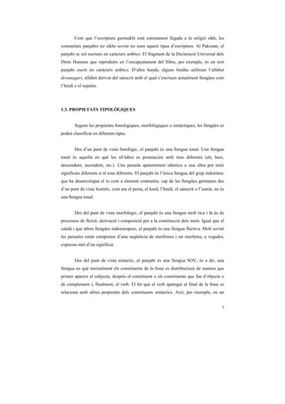 Com que l’escriptura gurmukhi està estretament lligada a la religió sikh, les
comunitats panjabis no sikhs sovint no usen aquest tipus d’escriptura. Al Pakistan, el
panjabi se sol escriure en caràcters aràbics. El fragment de la Declaració Universal dels
Drets Humans que reproduïm en l’encapçalament del llibre, per exemple, és un text
panjabi escrit en caràcters aràbics. D’altra banda, alguns hindús utilitzen l’alfabet
devanagari, alfabet derivat del sànscrit amb el qual s’escriuen actualment llengües com
l’hindi o el nepalès.




1.3. PROPIETATS TIPOLÒGIQUES


       Segons les propietats fonològiques, morfològiques o sintàctiques, les llengües es
poden classificar en diferents tipus.


       Des d’un punt de vista fonològic, el panjabi és una llengua tonal. Una llengua
tonal és aquella en què les síl·labes es pronuncien amb tons diferents (alt, baix,
descendent, ascendent, etc.). Una paraula aparentment idèntica a una altra pot tenir
significats diferents si té tons diferents. El panjabi és l’única llengua del grup indoirànic
que ha desenvolupat el to com a element contrastiu; cap de les llengües germanes des
d’un punt de vista històric, com ara el persa, el kurd, l’hindi, el sànscrit o l’iranià, no és
una llengua tonal.


       Des del punt de vista morfològic, el panjabi és una llengua molt rica i fa ús de
processos de flexió, derivació i composició per a la construcció dels mots. Igual que el
català i que altres llengües indoeuropees, el panjabi és una llengua flectiva. Molt sovint
les paraules estan compostes d’una seqüència de morfemes i un morfema, a vegades,
expressa més d’un significat.


       Des del punt de vista sintàctic, el panjabi és una llengua SOV, és a dir, una
llengua en què normalment els constituents de la frase es distribueixen de manera que
primer apareix el subjecte, després el constituent o els constituents que fan d’objecte o
de complement i, finalment, el verb. El fet que el verb aparegui al final de la frase es
relaciona amb altres propietats dels constituents sintàctics. Així, per exemple, en un


                                                                                            3
 