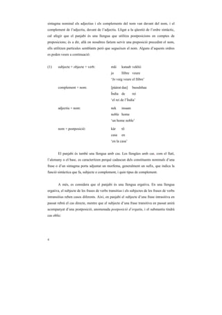sintagma nominal els adjectius i els complements del nom van davant del nom, i el
complement de l’adjectiu, davant de l’adjectiu. Lligat a la qüestió de l’ordre sintàctic,
cal afegir que el panjabi és una llengua que utilitza postposicions en comptes de
preposicions; és a dir, allà on nosaltres faríem servir una preposició precedint el nom,
ells utilitzen partícules semblants però que segueixen el nom. Alguns d’aquests ordres
es poden veure a continuació:


(1)    subjecte + objecte + verb:              mãi     kataab vekhii
                                               jo      llibre veure
                                               ‘Jo vaig veure el llibre’

       complement + nom:                       [pààrat daa]     bassdshaa
                                               Índia de         rei
                                               ‘el rei de l’Índia’

       adjectiu + nom:                         nek     insaan
                                               noble home
                                               ‘un home noble’

       nom + postposició:                      kàr     tõ
                                               casa    en
                                               ‘en la casa’


       El panjabi és també una llengua amb cas. Les llengües amb cas, com el llatí,
l’alemany o el basc, es caracteritzen perquè cadascun dels constituents nominals d’una
frase o d’un sintagma porta adjuntat un morfema, generalment un sufix, que indica la
funció sintàctica que fa, subjecte o complement, i quin tipus de complement.


       A més, es considera que el panjabi és una llengua ergativa. En una llengua
ergativa, el subjecte de les frases de verbs transitius i els subjectes de les frases de verbs
intransitius reben casos diferents. Així, en panjabi el subjecte d’una frase intrasitiva en
passat rebrà el cas directe, mentre que el subjecte d’una frase transitiva en passat anirà
acompanyat d’una postposició, anomenada postposició d’ergatiu, i el substantiu tindrà
cas oblic:




4
 