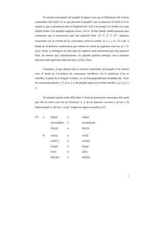 El sistema consonàntic del panjabi té alguns sons que el diferencien del sistema
consonàntic del català. Un so que posseeix el panjabi i que no posseeix el català és el so
aspirat h, que es pronuncia amb el fregament de l’aire a la laringe i és similar al so que
podem trobar a les paraules angleses house i horse. D’altra banda, també presenta unes
consonants que es pronuncien amb una aspiració final: /ph, th, ˇh, ch, kh/. Aquestes

consonants són el correlat de les consonants oclusives sordes: /p, t, ˇ, c, k/. És a dir, a

banda de la distinció sorda/sonora que trobem en català en segments com ara /p/ i /b/
(pala, bala), es distingeix un altre tipus de segment sord caracteritzat per una aspiració
final, de manera que, hipotèticament, els panjabis podrien distingir com a paraules
diferents amb significats diferents pala i phala o bala.


        Tanmateix, el que allunya més el sistema consonàntic del panjabi d’un sistema
com el nostre és l’existència de consonants retroflexes. En la pronúncia d’un so
retroflex, la punta de la llengua s’enlaira i es col·loca perpendicular al paladar dur. Totes
les consonants dentals /t, th, d, n, l, s/ del panjabi tenen un correlat retroflex /ˇ, ˇh, Í, ˜, Ò,
ß/.


        Els panjabis poden trobar dificultats a l’hora de pronunciar consonants del català
que ells no tenen com ara les fricatives /S, Z/ de les paraules xocolata o gerani o la
lateral palatal /¥/ de llet o cavall. Vegem-ne alguns exemples a (5):


(5)     a.      [S]utar          →               [s]utar

                reconei[S]en     →               reconei[s]en

                lle[Z]ir         →               lle[z]ir

        b.      oce[¥]           →               oce[l]

                soro[¥]          →               soro[n]

                [¥]egir          →               [l]egir

                [¥]oc            →               [z]oc

                bu[¥]int         →               bu[l]int




                                                                                                 7
 