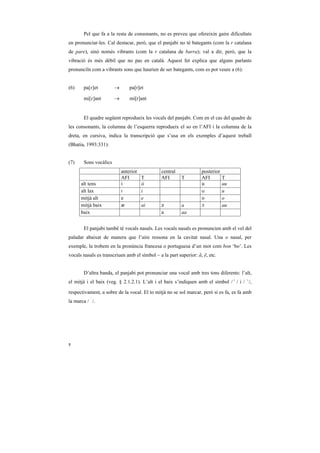 Pel que fa a la resta de consonants, no es preveu que ofereixin gaire dificultats
en pronunciar-les. Cal destacar, però, que el panjabi no té bategants (com la r catalana
de pare), sinó només vibrants (com la r catalana de barra); val a dir, però, que la
vibració és més dèbil que no pas en català. Aquest fet explica que alguns parlants
pronunciïn com a vibrants sons que haurien de ser bategants, com es pot veure a (6):


(6)     pa[R]et         →       pa[r]et

        mi[R]ant        →       mi[r]ant


        El quadre següent reprodueix les vocals del panjabi. Com en el cas del quadre de
les consonants, la columna de l’esquerra reprodueix el so en l’AFI i la columna de la
dreta, en cursiva, indica la transcripció que s’usa en els exemples d’aquest treball
(Bhatia, 1993:331):


(7)     Sons vocàlics
                            anterior           central             posterior
                            AFI        T       AFI       T         AFI         T
       alt tens             i          ii                          u           uu
       alt lax              I          i                           U           u
       mitjà alt            e          e                           o           o
       mitjà baix           Q          ai      ´         a         ç           au
       baix                                    a         aa


        El panjabi també té vocals nasals. Les vocals nasals es pronuncien amb el vel del
paladar abaixat de manera que l’aire ressona en la cavitat nasal. Una o nasal, per
exemple, la trobem en la pronúncia francesa o portuguesa d’un mot com bon ‘bo’. Les
vocals nasals es transcriuen amb el símbol ~ a la part superior: ã, ẽ, etc.


        D’altra banda, el panjabi pot pronunciar una vocal amb tres tons diferents: l’alt,
el mitjà i el baix (veg. § 2.1.2.1). L’alt i el baix s’indiquen amb el símbol / ¤ / i / ›/,

respectivament, a sobre de la vocal. El to mitjà no se sol marcar, però si es fa, es fa amb
la marca / ‹ /.




8
 