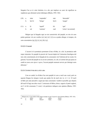 llargada d’un so té valor distintiu, és a dir, pot implicar un canvi de significat en
seqüències que altrament serien idèntiques (Bhatia, 1993: 342):


(10)    a.       uttar             ‘respondre’                utar              ‘descendir’
        b.       haTTii            ‘botiga’                   haTii             ‘mogut’


(11)    a.       ki                ‘aquell’                   kii               ‘què’
        b.       cal               ‘caminar’                  caal              ‘córrer’ (un animal)


        Malgrat que la llargada sigui un tret característic del panjabi, no tots els sons
poden geminar: els son vocàlics [e], [Q], [o] i [ç] no es poden allargar, ni tampoc, els

sons consonàntics [˜], [Ò], [r], [{], [h] i [y].


2.1.2.3. L’accent


        L’accent és la pronúncia prominent d’una síl·laba, és a dir, la pronúncia amb
major intensitat. En panjabi la posició de l’accent depèn de l’estructura fonològica del
mot, més concretament, de la llargada de les consonants i de l’obertura de les vocals. En
general, l’accent del panjabi no és un tret contrastiu, és a dir, al contrari del que passa en
català en mots com òpera i opera, l’accent panjabi rarament serveix per dintingir mots
diferents.3


2.1.3. L’ESTRUCTURA DE LA SÍL·LABA


        Com en català, la síl·laba d’un mot panjabi té com a nucli una vocal, però en
aquesta llengua les úniques vocals que poden fer de nucli són /a/, /e/ i /o/. El nucli
sil·làbic pot anar precedit o seguit per dues consonants i també és possible que després
del nucli hi hagi una altra vocal. L’estructura sil·làbica, doncs, segueix el patró següent,
on C vol dir consonant, V vocal, i els parèntesis indiquen sons optatius (Bhatia, 1993:
342):



3
   Malgrat això, sí que podem trobar algun exemple en què l’accent té valor distintiu (Bhatia, 1993: 343):
(i)      a.        gákaa           ‘gola’           gakáa              ‘desfer’
         b.        bálaa           ‘dimoni’         baláa              ‘cridar’


10
 