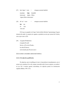 (27)   kújj ‘algun’ + nom       =        sintagma nominal indefinit

       mazedaar       kújj      kataabãã
       interessant    alguns llibres
       ‘alguns llibres interessants’


(28)   ikk ‘un’ + nom           =        sintagma nominal indefinit

       ikk    kàr
       un     casa
       ‘una casa’

       El fet que en panjabi no hi hagi l’article definit dificulta l’aprenentatge d’aquest
element del català. La majoria de vegades es produirà un error per omissió de l’article,
com es pot veure a (29):


(29)   m’agrada ∅ bàdminton
       m’agrada ∅ conill
       llavors, a ∅ vuit de ∅ tarda...
       ha robat ∅ dineros
       está mirando para ∅ acera (cast.)


2.2.2. ALTRES CATEGORIES AMB FLEXIÓ NOMINAL


2.2.2.1. Els adjectius qualificatius


       Els adjectius, tant si modifiquen el nom i el precedeixen immediatament, com si
actuen com a predicat d’un verb, sempre concorden amb el nom en gènere, en nombre i
en cas. Per a mostrar aquesta concordança, els adjectius prenen les terminacions
següents (Bhatia, 1993: 273):




                                                                                        17
 