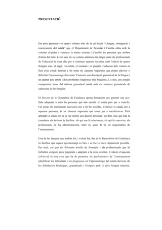 PRESENTACIÓ




Em plau presentar-vos quatre volums més de la col·lecció “Llengua, immigració i
ensenyament del català” que el Departament de Benestar i Família edita amb la
voluntat d’ajudar a conèixer la nostra societat i d’acollir les persones que arriben
d’arreu del món. L’èxit que els sis volums anteriors han tingut entre els professionals
de l’educació ha estat clau per a continuar aquesta iniciativa amb l’edició de quatre
llengües més: el tagal, l’ucraïnès, el romanès i el panjabi. Cadascun dels volums és
fruit d’un estudi destinat a fer notar els aspectes lingüístics que poden afavorir o
dificultar l’aprenentatge del català. Contenen una descripció gramatical de la llengua i
un apartat dels errors i dels problemes lingüístics més freqüents, i, a més, uns estudis
comparatius breus del sistema gramatical català amb els sistemes gramaticals de
cadascuna de les llengües.


El Govern de la Generalitat de Catalunya aposta fermament per garantir una aco-
llida adequada a totes les persones que han escollit el nostre país per a viure-hi.
Cal posar els instruments necessaris per a fer-ho possible. Conèixer el català, per a
aquestes persones, és un element important que tenen per a socialitzar-se. Però
aprendre el català no ha de ser només una decisió personal i un dret, sinó que tota la
ciutadania els ho hem de facilitar: els qui ens hi relacionem, els qui hi convivim, els
professionals de les administracions, entre els quals hi ha els responsables de
l’ensenyament.


Una de les tasques que podem fer, i volem fer, des de la Generalitat de Catalunya
és facilitar que aquest aprenentatge es faci, i es faci al més ràpidament possible.
Per això, cal que els diferents nivells de formació i els professionals que hi
treballen estiguin prou preparats i adaptats a la nova realitat. L’edició d’aquesta
col·lecció és una eina que ha de permetre als professionals de l’ensenyament
identificar les dificultats i els progressos en l’aprenentatge del català derivats de
les diferències fonètiques, gramaticals i lèxiques amb la seva llengua materna.
 