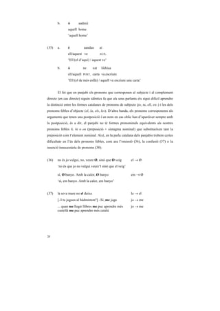 b.      ó       aadmii
               aquell home
               ‘aquell home’


(35)   a.      é            aandaa        ai
               ell/aquest ve              AUX.

               ‘Ell (el d’aquí) / aquest ve’

       b.      ó            ne      xat    likhiaa
               ell/aquell   POST.   carta va.escriure
               ‘Ell (el de més enllà) / aquell va escriure una carta’


       El fet que en panjabi els pronoms que corresponen al subjecte i al complement
directe (en cas directe) siguin idèntics fa que als seus parlants els sigui difícil aprendre
la distinció entre les formes catalanes de pronoms de subjecte (jo, tu, ell, etc.) i les dels
pronoms febles d’objecte (el, la, els, les). D’altra banda, els pronoms corresponents als
arguments que tenen una postposició i un nom en cas oblic han d’aparèixer sempre amb
la postposició, és a dir, el panjabi no té formes pronominals equivalents als nostres
pronoms febles li, hi o en (preposició + sintagma nominal) que substitueixen tant la
preposició com l’element nominal. Així, en la parla catalana dels panjabis trobem certes
dificultats en l’ús dels pronoms febles, com ara l’omissió (36), la confusió (37) o la
inserció innecessària de pronoms (38):


(36)   no és jo vulgui, no, veure Ø, sinó que Ø veig          el → Ø
       ‘no és que jo no vulgui veure’l sinó que el veig’

       sí, Ø banyo. Amb la calor, Ø banyo                     em → Ø
       ‘sí, em banyo. Amb la calor, em banyo’


(37)   la seva mare no el deixa                               la → el
       [–I tu jugues al bàdminton?] –Sí, me juga              jo → me
       ... quan me llegir llibres me puc aprendre més         jo → me
       castellà me puc aprendre més català




20
 