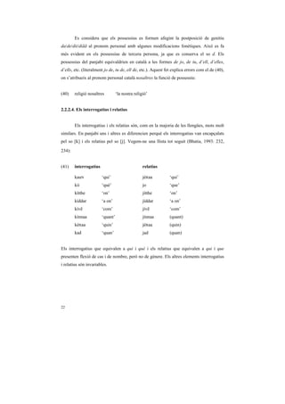 Es considera que els possessius es formen afegint la postposició de genitiu
da/de/dii/diãã al pronom personal amb algunes modificacions fonètiques. Això es fa
més evident en els possessius de tercera persona, ja que es conserva el so d. Els
possessius del panjabi equivaldrien en català a les formes de jo, de tu, d’ell, d’elles,
d’ells, etc. (literalment jo de, tu de, ell de, etc.). Aquest fet explica errors com el de (40),
on s’atribueix al pronom personal català nosaltres la funció de possessiu:


(40)    religió nosaltres         ‘la nostra religió’


2.2.2.4. Els interrogatius i relatius


        Els interrogatius i els relatius són, com en la majoria de les llengües, mots molt
similars. En panjabi uns i altres es diferencien perquè els interrogatius van encapçalats
pel so [k] i els relatius pel so [j]. Vegem-ne una llista tot seguit (Bhatia, 1993: 232,

234):


(41)    interrogatius                             relatius

        kauN            ‘qui’                     jéRaa         ‘qui’
        kii             ‘què’                     jo            ‘que’
        kítthe          ‘on’                      jítthe        ‘on’
        kíddar          ‘a on’                    jíddar        ‘a on’
        kívẽ            ‘com’                     jívẽ          ‘com’
        kínnaa          ‘quant’                   jínnaa        (quant)
        kéRaa           ‘quin’                    jéRaa         (quin)
        kad             ‘quan’                    jad           (quan)


Els interrogatius que equivalen a qui i què i els relatius que equivalen a qui i que
presenten flexió de cas i de nombre, però no de gènere. Els altres elements interrogatius
i relatius són invariables.




22
 