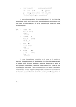 e.      nom + postposició          =   complement circumstancial

               mãi      sanéaa        [Daak          tõ]     pìjvaaiaa
               jo       missatge correu electònic    POST.   vaig.enviar
               ‘Jo vaig enviar el missatge per correu electrònic’


       En general les postposicions són mots independents i són invariables. La
postposició de genitiu, però, és una excepció. Aquesta postposició concorda amb el nom
que segueix en gènere i nombre i, per tant, es flexiona tal com es pot veure en els
exemples següents:


(44)   a.      aadmii      daa
               home.MS.    POST.MS.

               ‘de l’home’

       b.      aadmiiãã          de
               home.MP.          POST.MP.

               ‘dels homes’

       c.      kuRii      dii
               noia.FS.   POST.FS.

               ‘de la noia’

       d.      kuRiiãã           diãã
               noia.FP.          POST.FP.

               ‘de les noies’


       El fet que el panjabi tingui postposicions pot fer pensar que els panjabis no
haurien de tenir gaire problemes en l’aprenentatge de les preposicions catalanes, deixant
de banda la qüestió de l’ordre. Tanmateix, el nombre de postposicions en panjabi és
molt reduït si el comparem amb el nombre de preposicions del català. Tampoc no hem
d’oblidar que en català, sovint, l’aparició d’una preposició o una altra no és previsible o
sistematitzable i hi juguen un paper molt important les característiques idiosincràtiques
de l’estructura que estem fent servir. Finalment, el català no permet les preposicions en




24
 