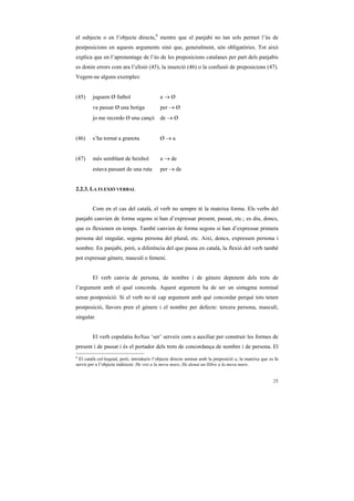 el subjecte o en l’objecte directe,6 mentre que el panjabi no tan sols permet l’ús de
postposicions en aquests arguments sinó que, generalment, són obligatòries. Tot això
explica que en l’aprenentage de l’ús de les preposicions catalanes per part dels panjabis
es donin errors com ara l’elisió (45), la inserció (46) o la confusió de preposicions (47).
Vegem-ne alguns exemples:


(45)     juguem Ø futbol                     a→Ø
        va passar Ø una botiga               per → Ø
        jo me recordo Ø una cançó            de → Ø


(46)     s’ha tornat a granota               Ø→a


(47)     més semblant de beisbol             a → de
        estava passant de una ruta           per → de


2.2.3. LA FLEXIÓ VERBAL


        Com en el cas del català, el verb no sempre té la mateixa forma. Els verbs del
panjabi canvien de forma segons si han d’expressar present, passat, etc.; es diu, doncs,
que es flexionen en temps. També canvien de forma segons si han d’expressar primera
persona del singular, segona persona del plural, etc. Així, doncs, expressen persona i
nombre. En panjabi, però, a diferència del que passa en català, la flexió del verb també
pot expressar gènere, masculí o femení.


        El verb canvia de persona, de nombre i de gènere depenent dels trets de
l’argument amb el qual concorda. Aquest argument ha de ser un sintagma nominal
sense postposició. Si el verb no té cap argument amb què concordar perquè tots tenen
postposició, llavors pren el gènere i el nombre per defecte: tercera persona, masculí,
singular.


        El verb copulatiu hoNaa ‘ser’ serveix com a auxiliar per construir les formes de
present i de passat i és el portador dels trets de concordança de nombre i de persona. El
6
  El català col·loquial, però, introdueix l’objecte directe animat amb la preposició a, la mateixa que es fa
servir per a l’objecte indirecte: He vist a la meva mare, He donat un llibre a la meva mare.


                                                                                                         25
 
