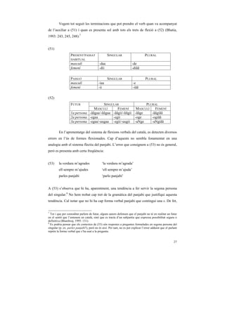 Vegem tot seguit les terminacions que pot prendre el verb quan va acompanyat
de l’auxiliar a (51) i quan es presenta sol amb tots els trets de flexió a (52) (Bhatia,
1993: 243, 245, 248):7


(51)
                   PRESENT/PASSAT                  SINGULAR                        PLURAL
                   HABITUAL
                   masculí                  -daa                        -de
                   femení                   -dii                        -diãã

                   PASSAT                          SINGULAR                        PLURAL
                   masculí                 -iaa                          -e
                   femení                  -ii                           -iãã

(52)
                   FUTUR               SINGULAR                 PLURAL
                                 MASCULÍ       FEMENÍ      MASCULÍ   FEMENÍ
                   1a persona -ããgaa/-ũũgaa -ããgii/-ũũgii -ããge    -ããgiãã
                   2a persona -egaa         -egii         -oge     -ogiãã
                   3a persona -egaa/-uugaa -egii/-uugii -aNge      -aNgiãã

         En l’aprenentatge del sistema de flexions verbals del català, es detecten diversos
errors en l’ús de formes flexionades. Cap d’aquests no sembla fonamentat en una
analogia amb el sistema flectiu del panjabi. L’error que consignem a (53) no és general,
però es presenta amb certa freqüència:


(53)     la verdura m’agrades                 ‘la verdura m’agrada’
         ell sempre m’ajudes                  ‘ell sempre m’ajuda’
         parles panjabi                       ‘parlo panjabi’


A (53) s’observa que hi ha, aparentment, una tendència a fer servir la segona persona
del singular.8 No hem trobat cap tret de la gramàtica del panjabi que justifiqui aquesta
tendència. Cal notar que no hi ha cap forma verbal panjabi que contingui una s. De fet,


7
  Tot i que per comoditat parlem de futur, alguns autors defensen que el panjabi no té en realitat un futur
en el sentit que l’entenem en català, sinó que es tracta d’un subjuntiu que expressa possibilitat segura o
definitiva (Bhardwaj, 1995: 131).
8
  Es podria pensar que els contextos de (53) són respostes a preguntes formulades en segona persona del
singular (p. ex. parles panjabi?), però no és així. Per tant, no es pot explicar l’error adduint que el parlant
reprèn la forma verbal que s’ha usat a la pregunta.


                                                                                                            27
 