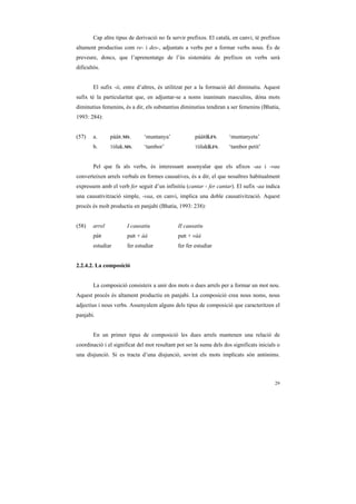 Cap altre tipus de derivació no fa servir prefixos. El català, en canvi, té prefixos
altament productius com re- i des-, adjuntats a verbs per a formar verbs nous. És de
preveure, doncs, que l’aprenentatge de l’ús sistemàtic de prefixos en verbs serà
dificultós.


        El sufix -ii, entre d’altres, és utilitzat per a la formació del diminutiu. Aquest
sufix té la particularitat que, en adjuntar-se a noms inanimats masculins, dóna mots
diminutius femenins, és a dir, els substantius diminutius tendiran a ser femenins (Bhatia,
1993: 284):


(57)    a.      pááR.MS.       ‘muntanya’             pááRii.FS.     ‘muntanyeta’
        b.      Tòlak.MS.      ‘tambor’               Tòlakii.FS.    ‘tambor petit’


        Pel que fa als verbs, és interessant assenyalar que els afixos -aa i -vaa
converteixen arrels verbals en formes causatives, és a dir, el que nosaltres habitualment
expressem amb el verb fer seguit d’un infinitiu (cantar - fer cantar). El sufix -aa indica
una causativització simple, -vaa, en canvi, implica una doble causativització. Aquest
procés és molt productiu en panjabi (Bhatia, 1993: 238):


(58)    arrel          I causatiu             II causatiu
        páR            paR + àà               paR + vàà
        estudiar       fer estudiar           fer fer estudiar


2.2.4.2. La composició


        La composició consisteix a unir dos mots o dues arrels per a formar un mot nou.
Aquest procés és altament productiu en panjabi. La composició crea nous noms, nous
adjectius i nous verbs. Assenyalem alguns dels tipus de composició que caracteritzen el
panjabi.


        En un primer tipus de composició les dues arrels mantenen una relació de
coordinació i el significat del mot resultant pot ser la suma dels dos significats inicials o
una disjunció. Si es tracta d’una disjunció, sovint els mots implicats són antònims.



                                                                                          29
 