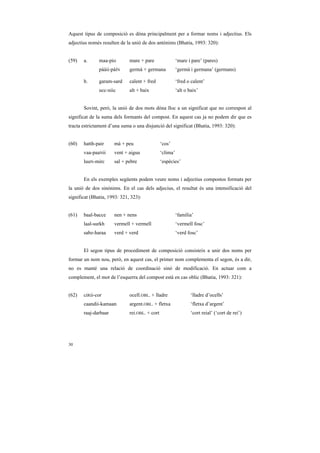 Aquest tipus de composició es dóna principalment per a formar noms i adjectius. Els
adjectius només resulten de la unió de dos antònims (Bhatia, 1993: 320):


(59)   a.      maa-pio        mare + pare                 ‘mare i pare’ (pares)
               pààii-páíN     germà + germana             ‘germà i germana’ (germans)

       b.      garam-sard     calent + fred               ‘fred o calent’
               ucc-niic       alt + baix                  ‘alt o baix’


       Sovint, però, la unió de dos mots dóna lloc a un significat que no correspon al
significat de la suma dels formants del compost. En aquest cas ja no podem dir que es
tracta estrictament d’una suma o una disjunció del significat (Bhatia, 1993: 320):


(60)   hatth-pair     mà + peu                  ‘cos’
       vaa-paaNii     vent + aigua              ‘clima’
       luuN-mirc      sal + pebre               ‘espècies’


       En els exemples següents podem veure noms i adjectius compostos formats per
la unió de dos sinònims. En el cas dels adjecius, el resultat és una intensificació del
significat (Bhatia, 1993: 321, 323):


(61)   baal-bacce     nen + nens                          ‘família’
       laal-surkh     vermell + vermell                   ‘vermell fosc’
       sabz-haraa     verd + verd                         ‘verd fosc’


       El segon tipus de procediment de composició consisteix a unir dos noms per
formar un nom nou, però, en aquest cas, el primer nom complementa el segon, és a dir,
no es manté una relació de coordinació sinó de modificació. En actuar com a
complement, el mot de l’esquerra del compost està en cas oblic (Bhatia, 1993: 321):


(62)   ciRii-cor              ocell.OBL. + lladre                 ‘lladre d’ocells’
       caandii-kamaan         argent.OBL. + fletxa                ‘fletxa d’argent’
       raaj-darbaar           rei.OBL. + cort                     ‘cort reial’ (‘cort de rei’)




30
 