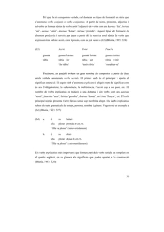 Pel que fa als compostos verbals, cal destacar un tipus de formació en sèrie que
s’anomena verbs conjunts o verbs conjuntius. A partir de noms, pronoms, adjectius i
adverbis es formen sèries de verbs amb l’adjunció de verbs com ara karnaa ‘fer’, hoNaa
‘ser’, auNaa ‘venir’, deuNaa ‘donar’, laiNaa ‘prendre’. Aquest tipus de formació és
altament productiu i serveix per crear a partir de la mateixa arrel sèries de verbs que
expressen tres valors: acció, estat i procés, com es pot veure a (63) (Bhatia, 1993: 324):


(63)                   Acció                   Estat                Procés

       gussaa          gussaa karnaa           gussaa hoNaa         gussaa aaNaa
       ràbia           ràbia fer               ràbia ser            ràbia venir
                       ‘fer ràbia’             ‘tenir ràbia’        ‘enrabiar-se’


       Finalment, en panjabi trobem un gran nombre de compostos a partir de dues
arrels verbals anomenats verbs serials. El primer verb és el principal i aporta el
significat essencial. El segon verb s’anomena explicatiu i afegeix trets de significat com
és ara l’obligatorietat, la vehemència, la indiferència, l’acció cap a un punt, etc. El
nombre de verbs explicatius es redueix a una dotzena i són verbs com ara aauNaa
‘venir’, jaauNaa ‘anar’, laiNaa ‘prendre’, deuNaa ‘donar’, suTTNaa ‘llençar’, etc. El verb
principal només presenta l’arrel lèxica sense cap morfema afegit. Els verbs explicatius
reben els trets gramaticals de temps, persona, nombre i gènere. Vegem-ne un exemple a
(64) (Bhatia, 1993: 327):


(64)   a.       ó      ro      laiiaii
                ella   plorar prendre.PASS.FS.
                ‘Ella va plorar’ (introvertidament)

       b.       ó      ro      dittii
                ella   plorar donar.PASS.FS.
                ‘Ella va plorar’ (extrovertidament)


Els verbs explicatius més importants que formen part dels verbs serials es compilen en
el quadre següent, on es glossen els significats que poden aportar a la construcció
(Bhatia, 1993: 326):




                                                                                         31
 