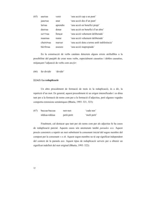 (65)   aauNaa          venir             ‘una acció cap a un punt’
       jaauNaa         anar              ‘una acció des d’un punt’
       laiNaa          aprendre          ‘una acció en benefici propi’
       deuNaa          donar             ‘una acció en benefici d’un altre’
       suTTNaa         llençar           ‘una acció vehement deliberada’
       maarnaa         matar             ‘una acció vehement deliberada’
       chaDDNaa        marxar            ‘una acció duta a terme amb indiferència’
       báiThNaa        asseure           ‘una acció inapropiada’

       En la construcció de verbs catalans detectem alguns errors atribuïbles a la
possibilitat del panjabi de crear nous verbs, especialment causatius i dobles causatius,
mitjançant l’adjunció de verbs com ara fer:


(66)   fer dividir     ‘dividir’


2.2.4.3. La reduplicació


       Un altre procediment de formació de mots és la reduplicació, és a dir, la
repetició d’un mot. En general, aquest procediment té un origen intensificador i es dóna
tant per a la formació de noms com per a la formació d’adjectius, però algunes vegades
comporta extensions semàntiques (Bhatia, 1993: 321, 323):


(67)   baccaa-baccaa             nen-nen                ‘cada nen’
       nikkaa-nikkaa             petit-petit            ‘molt petit’


       Finalment, cal destacar que tant per als noms com per als adjectius hi ha casos
de reduplicació parcial. Aquests casos són anomenats també paraules eco. Aquest
procés consisteix a repetir un mot substituint la consonant inicial del segon membre del
compost per la consonant v o sh. Aquest segon membre no té cap significat independent
del context de la paraula eco. Aquest tipus de reduplicació serveix per a obtenir un
significat indefinit del mot original (Bhatia, 1993: 322):




32
 