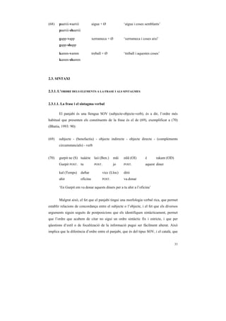 (68)   paaNii-vaaNii              aigua + Ø              ‘aigua i coses semblants’
       paaNii-shaaNii

       gapp-vapp                  xerrameca + Ø          ‘xerrameca i coses així’
       gapp-shapp

       kamm-vamm                  treball + Ø            ‘treball i aquestes coses’
       kamm-shamm




2.3. SINTAXI


2.3.1. L’ORDRE DELS ELEMENTS A LA FRASE I ALS SINTAGMES


2.3.1.1. La frase i el sintagma verbal

       El panjabi és una llengua SOV (subjecte-objecte-verb), és a dir, l’ordre més
habitual que presenten els constituents de la frase és el de (69), exemplificat a (70)
(Bhatia, 1993: 90):


(69)   subjecte - (benefactiu) - objecte indirecte - objecte directe - (complements
       circumstancials) - verb


(70)   gurpit ne (S) tuààDe        laii (Ben.)     mãi   nũũ (OI)       é       rakam (OD)
       Gurpit POST. tu             POST.           jo    POST.          aquest diner

       kal (Temps)      daftar             vicc (Lloc)   ditii
       ahir             oficina            POST.         va.donar

       ‘En Gurpit em va donar aquests diners per a tu ahir a l’oficina’


       Malgrat això, el fet que el panjabi tingui una morfologia verbal rica, que permet
establir relacions de concordança entre el subjecte o l’objecte, i el fet que els diversos
arguments siguin seguits de postposicions que els identifiquen sintàcticament, permet
que l’ordre que acabem de citar no sigui un ordre sintàctic fix i estricte, i que per
qüestions d’estil o de focalització de la informació pugui ser fàcilment alterat. Això
implica que la diferència d’ordre entre el panjabi, que és del tipus SOV, i el català, que


                                                                                             33
 