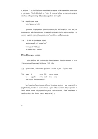 és del tipus SVO, sigui fàcilment assumible i, encara que es decteten alguns errors, com
es pot veure a (71), la diferència en l’ordre de mots de la frase no representa un gran
entrebanc en l’aprenentatge del català dels parlants del panjabi:


(71)   copa del món mirar
       ‘miro la copa del món’


       Igualment, en panjabi els quantificadors de grau precedeixen el verb. Així, un
sintagma com ara m’agrada més, en panjabi presentaria l’ordre més m’agrada. Les
oracions següents exemplifiquen els errors d’aquest tipus que hem detectat:


(72)   a mi més m’agrada jugar al pati
       ‘a mi m’agrada més jugar al pati’

       molt agrada Catalunya
       ‘m’agrada molt Catalunya’


2.3.1.2. El sintagma nominal


       L’ordre habitual dels elements que formen part del sintagma nominal és el de
(73), que exemplifiquem a (74) (Bhatia, 1993: 102):


(73)   quantificador - demostratiu - possessiu - adverbi de grau - adjectiu - nom


(74)   saare    é             mere bót       can,ge muNDe
       tot      aquells       meus molt      bons    amics
       ‘tots aquells bons amics meus’


       Així mateix, el complement del nom format per un nom i una postposició en
panjabi també precedirà el nucli nominal. Aquest ordre és diferent del que presenta el
català. Sovint, doncs, els panjabis que parlin català cometran l’error d’anteposar el
complement del nom al nom, com es pot veure a (75):




34
 