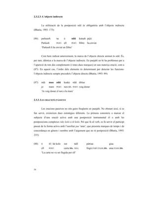 2.3.2.3. L’objecte indirecte


        La utilització de la postposició nũũ és obligatòria amb l’objecte indirecte
(Bhatia, 1993: 173):


(86)    parkaash       ne      ó       nũũ         kataab pèjii
        Parkash        POST.   ell     POST.       llibre   ha.enviat
        ‘Parkash li ha enviat un llibre’


        Com hem indicat anteriorment, la marca de l’objecte directe animat és nũũ. És,
per tant, idèntica a la marca de l’objecte indirecte. En panjabi no hi ha problemes per a
l’aparició de tots dos complements (i totes dues marques) en una mateixa oració, com a
(87). En aquest cas, l’ordre dels elements és determinant per detectar les funcions:
l’objecte indirecte sempre precedeix l’objecte directe (Bhatia, 1993: 89):


(87)    mãi    maa     nũũ     kaake       nũũ dittaa
        jo     mare    POST.   nen.MS.     POST.   vaig.donar
        ‘Jo vaig donar el nen a la mare’


2.3.3. LES ORACIONS PASSIVES


        Les oracions passives no són gaire freqüents en panjabi. No obstant això, si es
fan servir, existeixen dues estratègies diferents. La primera consisteix a marcar el
subjecte d’una oració activa amb una postposició instrumental tõ o amb les
postposicions complexes (de) kolo o tõ kolo. Pel que fa al verb, es fa servir el participi
passat de la forma activa amb l’auxiliar jaa ‘anar’, que presenta marques de temps i de
concordança en gènere i nombre amb l’argument que no té postposició (Bhatia, 1993:
235):


(88)    ó      tõ / de kolo    xat          náĩĩ            páRiaa              giaa
        ell    POST.           carta.MS.    NEG.            llegir.PART.PASS.MS. anar.PASS.MS.
        ‘La carta no va ser llegida per ell’




38
 