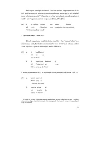 En la segona estratègia de formació d’oracions passives, les postposicions tõ / de
kolo també segueixen el subjecte corresponent de l’oració activa, però el verb principal
és un infinitiu en cas oblic10 i l’auxiliar és hoNaa ‘ser’, el qual concorda en gènere i
nombre amb l’argument que no té postposició (Bhatia, 1993: 235):


(89)    ó        tõ / de kolo      kataab            náĩĩ     páRan                 hundaa
        ell      POST.             llibre.MS.        NEG.     estudiar.INF.OBL. ser.PRES.MS.
        ‘El llibre no és llegit per ell’


2.3.4. LES ORACIONS ATRIBUTIVES


        El verb copulatiu del panjabi és hoNaa (arrel ho + Naa ‘marca d’infinitu’). A
diferència del català, l’ordre dels constituents a les frases atributives és subjecte - atribut
- verb copulatiu. Vegem-ne uns exemples (Bhatia, 1993: 82):


(90)    a.       ó        baadshaa ai
                 ell      rei           és
                 ‘Ell és un rei’

        b.       ó        faaras daa         baadshaa         sii
                 ell      Pèrsia   POST.     rei              va.ser
                 ‘Ell va ser el rei de Pèrsia’


L’atribut pot ser un nom (91a), un adjectiu (91b) o un participi (91c) (Bhatia, 1993: 82):


(91)    a.       amrat raaNii ai
                 Amrat reina és
                 ‘Amrat és una reina’

        b.       muNDaa sóNaa                ai
                 noi         atractiu        és
                 ‘El noi és atractiu’


10
   L’infinitu en tracar-se d’una forma nominal pot presentar en certes condicions cas oblic. L’infinitiu
oblic es forma afegint a l’arrel la terminació -N/n, en comptes de -Naa/naa, o la forma -aN/an quan l’arrel
acaba en consonant.


                                                                                                        39
 