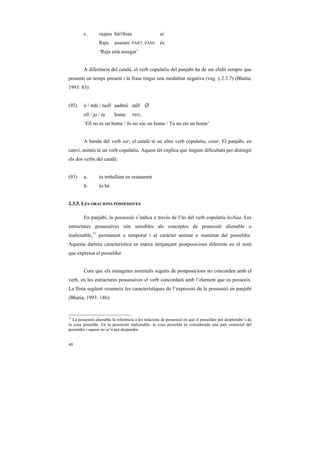 c.       raajuu báíThiaa                     ai
                  Raju     asseure. PART. PASS. és
                  ‘Raju està assegut’


         A diferència del català, el verb copulatiu del panjabi ha de ser elidit sempre que
presenti un temps present i la frase tingui una modalitat negativa (veg. § 2.3.7) (Bhatia,
1993: 83):


(92)     ó / mãi / tusĩĩ aadmii náĩĩ ∅
        ell / jo / tu      home      NEG.

         ‘Ell no és un home / Jo no sóc un home / Tu no ets un home’


         A banda del verb ser, el català té un altre verb copulatiu, estar. El panjabi, en
canvi, només té un verb copulatiu. Aquest fet explica que tinguin dificultats per distingir
els dos verbs del català:


(93)     a.       és treballant en restaurant
        b.        és bé


2.3.5. LES ORACIONS POSSESSIVES

         En panjabi, la possessió s’indica a través de l’ús del verb copulatiu hoNaa. Les
estructures possessives són sensibles als conceptes de possessió alienable o
inalienable,11 permanent o temporal i al caràcter animat o inanimat del posseïdor.
Aquesta darrera característica es marca mitjançant postposicions diferents en el nom
que expressa el posseïdor.


        Com que els sintagmes nominals seguits de postposicions no concorden amb el
verb, en les estructures possessives el verb concordarà amb l’element que es posseeix.
La llista següent resumeix les característiques de l’expressió de la possessió en panjabi
(Bhatia, 1993: 146):


11
   La possessió alienable fa referència a les relacions de possessió en què el posseïdor pot desprendre’s de
la cosa posseïda. En la possessió inalienable, la cosa posseïda és considerada una part essencial del
posseïdor i aquest no se’n pot despendre.


40
 