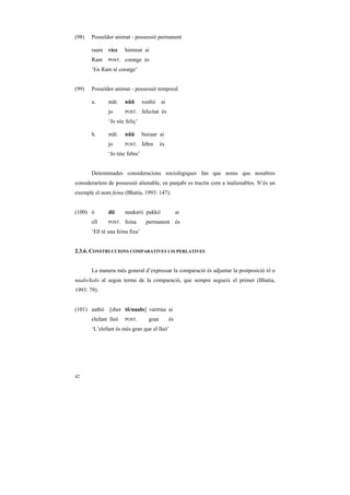 (98)   Posseïdor animat - possessió permanent

       raam vicc      himmat ai
       Ram    POST.   coratge és
       ‘En Ram té coratge’


(99)   Posseïdor animat - possessió temporal

       a.     mãi     nũũ        xushii    ai
              jo      POST.      felicitat és
              ‘Jo sóc feliç’

       b.     mãi     nũũ        buxaar ai
              jo      POST.      febre     és
              ‘Jo tinc febre’


       Determinades consideracions sociològiques fan que noms que nosaltres
consideraríem de possessió alienable, en panjabi es tractin com a inalienables. N’és un
exemple el nom feina (Bhatia, 1993: 147):


(100) ó       dii     naukarii pakkii                ai
       ell    POST.   feina        permanent és
       ‘Ell té una feina fixa’


2.3.6. CONSTRUCCIONS COMPARATIVES I SUPERLATIVES


       La manera més general d’expressar la comparació és adjuntar la postposició tõ o
naalo/kolo al segon terme de la comparació, que sempre segueix el primer (Bhatia,
1993: 79):


(101) aathii [sher tõ/naalo] vaDDaa ai
       elefant lleó   POST.         gran        és
       ‘L’elefant és més gran que el lleó’




42
 