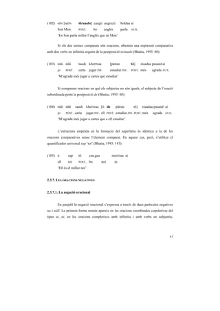 (102) sóN [móN         tõ/naalo] cangii angrezii              boldaa ai
       Son Mon         POST.          bo      anglès          parla   AUX.

       ‘En Son parla millor l’anglès que en Mon’

       Si els dos termes comparats són oracions, obtenim una expressió comparativa
amb dos verbs en infinitiu seguits de la postposició to/naalo (Bhatia, 1993: 80):


(103) mãi nũũ          taash kheDNaa               [páRan             tõ]       ziaadaa pasand ai
       jo    POST.     carta     jugar.INF.        estudiar.INF.      POST.     més    agrada AUX.
       ‘M’agrada més jugar a cartes que estudiar’


       Si comparem oracions en què els subjectes no són iguals, el subjecte de l’oració
subordinada porta la postposició de (Bhatia, 1993: 80):


(104) mãi nũũ        taash     kheDNaa [ó de             páRan            tõ]    ziaadaa pasand ai
       jo    POST.   carta     jugar.INF. ell    POST.   estudiar.INF. POST. més        agrada   AUX.

       ‘M’agrada més jugar a cartes que a ell estudiar’


       L’estructura emprada en la formació del superlatiu és idèntica a la de les
oracions comparatives sense l’element comparat. En aquest cas, però, s’utilitza el
quantificador universal sap ‘tot’ (Bhatia, 1993: 143):


(105) ó        sap     tõ        can,gaa            muNDaa ai
       ell     tot     POST.     bo        noi           és
       ‘Ell és el millor noi’


2.3.7. LES ORACIONS NEGATIVES


2.3.7.1. La negació oracional


       En panjabi la negació oracional s’expressa a través de dues partícules negatives
na i náĩĩ. La primera forma només apareix en les oracions coordinades copulatives del
tipus ni...ni, en les oracions completives amb infinitiu i amb verbs en subjuntiu,




                                                                                                     43
 