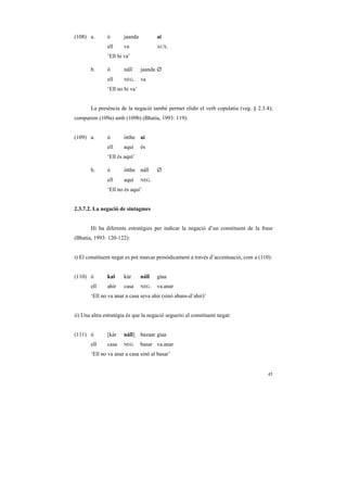 (108) a.       ó       jaanda          ai
               ell     va              AUX.

               ‘Ell hi va’

       b.      ó       náĩĩ     jaanda ∅
               ell     NEG.     va
               ‘Ell no hi va’


       La presència de la negació també permet elidir el verb copulatiu (veg. § 2.3.4);
comparem (109a) amb (109b) (Bhatia, 1993: 119):


(109) a.       ó       ótthe ai
               ell     aquí     és
               ‘Ell és aquí’

       b.      ó       ótthe náĩĩ      ∅
               ell     aquí     NEG.

               ‘Ell no és aquí’


2.3.7.2. La negació de sintagmes


       Hi ha diferents estratègies per indicar la negació d’un constituent de la frase
(Bhatia, 1993: 120-122):


i) El constituent negat es pot marcar prosòdicament a través d’accentuació, com a (110):


(110) ó        kal     kàr      náĩĩ   giaa
       ell     ahir    casa     NEG.   va.anar
       ‘Ell no va anar a casa seva ahir (sinó abans-d’ahir)’


ii) Una altra estratègia és que la negació segueixi el constituent negat:


(111) ó        [kàr    náĩĩ]    bazaar giaa
       ell     casa    NEG.     basar va.anar
       ‘Ell no va anar a casa sinó al basar’


                                                                                      45
 