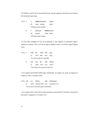 iii) També es pot fer servir la partícula binaa, que pot aparèixer tant davant com darrere
del constituent que nega:


(112) a.        ó       [binaa khaande]           boliaa
                ell     sense menjar              parla
                ‘Ell parla sense menjar’

         b.     ó       [khaande         binaa] boliaa
                ell     menjar           sense parla
                ‘Ell parla sense menjar’


iv) Una altra estratègia és l’ús de la partícula te, que segueix el constituent negat i
implica un contrast. Així, a (113a) es nega el subjecte (mãi) i a (113b) es nega l’objecte
(xat):


(113) a.        [mãi    te]       ótthe náĩĩ      giaa
                jo      PART.     allà   NEG.     vaig
                ‘Jo, (sóc el que) no vaig allà’

         b.     mãi     [xat      te]    náĩĩ     likhiaa
                jo      carta     PART. NEG.      escric
                ‘Una carta, (és el que) no escric jo’


v) La negació postverbal també nega constituents. En aquest cas, però, la negació es
redueix al verb o al temps verbal:


(114) mãi       xat     likhiaa          náĩĩ,    (likhaagaa)
         jo     carta   escriure.PRES.   NEG.     (escriure.FUT.)
         ‘Jo no escric una carta (però l’escriuré)’


vi) La negació dels verbs amb auxiliars presenta el moviment de l’auxiliar a una posició
preverbal. Comparem (115) amb (116):




46
 