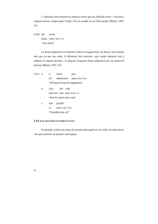 L’imperatiu futur presenta la mateixa forma que els infinitius (arrel + Naa/naa).
Aquesta forma s’empra quan l’ordre s’ha de complir en un futur proper (Bhatia, 1993:
35):


(120) kal     aaNaa
       demà venir. IMP. FUT.
       ‘Vine demà’


       La forma imperativa en subjuntiu indica un suggeriment, un desig o una intenció
més que no pas una ordre. A diferència dels anteriors –que només admeten com a
subjecte la segona persona–, el subjecte d’aquesta forma imperativa pot ser qualsevol
persona (Bhatia, 1993: 36):


(121) a.      ó       chetii          jaae
              ell     ràpidament      anar.SUBJ.3.SG.
              ‘Ell hauria d’anar-hi ràpidament’

       b.     calo,      kàr calie
              anar.IMP. casa anar.SUBJ.1.P.
              ‘Som-hi, anem cap a casa’

       c.     mãi     jaavãã?
              jo      anar.SUBJ.1.SG.
              ‘Hi podria anar, jo?’


2.3.9. LES ORACIONS INTERROGATIVES


       En panjabi, trobem tres tipus d’oracions interrogatives: les totals, les alternatives
i les que contenen un pronom interrogatiu.




48
 