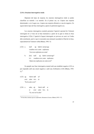 2.3.9.1. Oracions interrogatives totals


           Depenent del tipus de resposta, les oracions interrogatives totals es poden
classificar en neutrals i no neutrals. En el primer cas, no s’espera una resposta
determinada i, en el segon cas, s’espera una resposta afirmativa o una de negativa. En
aquest darrer tipus de frase interrogativa, apareix la partícula negativa na.


           Les oracions interrogatives neutrals permeten l’aparició opcional de l’element
interrogatiu kii a l’inici de la frase declarativa a partir de la qual es forma la frase
interrogativa (122a). L’aparició d’aquest interrogatiu no provoca un canvi en l’ordre
dels constituents, però sí que és necessària una entonació ascendent al final de la frase,
especialment de l’element verbal (Bhatia, 1993: 5):


(122) a.            tusĩĩ      ajj   kááNii suNaavoge
                    vosaltres avui conte explicareu
                    ‘Avui ens explicareu un conte’

           b.       (kii)    tusĩĩ      ajj   kááNii suNaavoge?
                    INT.     vosaltres avui conte explicareu
                    ‘(Que) ens explicareu un conte avui?’


           En panjabi una frase interrogativa neutral amb una modalitat negativa (123) es
pot respondre amb una oració negativa o amb una d’afirmativa (124) (Bhatia, 1993:
5):12


(123) ajj           ThaND    náĩĩ    ai?
           avui     calor    NEG.    és
           ‘No fa calor avui?’


(124) a.            aaho, ajj        ThaND    náĩĩ     ai
                    sí       avui    calor    NEG.     és
                    ‘Sí, avui no fa calor’

12
     Hi ha altres sistemes que no explicarem. Remetem el lector a Bhatia (1993: 5-7).


                                                                                        49
 