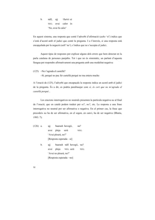 b.      náĩĩ,   ajj     ThaND   ai
               NEG.    avui    calor és
               ‘No, avui fa calor’


En aquest sistema, una resposta que conté l’adverbi d’afirmació (aaho ‘sí’) indica que
s’està d’acord amb el judici que conté la pregunta. I a l’inrevés, si una resposta està
encapçalada per la negació (náĩĩ ‘no’), s’indica que no s’accepta el judici.


       Aquest tipus de respostes pot explicar alguns dels errors que hem detectat en la
parla catalana de persones panjabis. Tot i que no és sistemàtic, un parlant d’aquesta
llengua pot respondre afirmativament una pregunta amb una modalitat negativa:


(125) –No t’agrada el castellà?
       –Sí, perquè no puc fer castellà perquè no ma entera mucho

A l’oració de (125), l’adverbi que encapaçala la resposta indica un acord amb el judici
de la pregunta. És a dir, es podria parafrasejar com sí, és cert que no m’agrada el
castellà perquè...


       Les oracions interrogatives no neutrals presenten la partícula negativa na al final
de l’oració, que en català podem traduir per oi?, no?, etc. La resposta a una frase
interrogativa no neutral pot ser afirmativa o negativa. En el primer cas, la frase que
precedeix na ha de ser afirmativa, en el segon, en canvi, ha de ser negativa (Bhatia,
1993: 7):


(126) a.       ajj     baarash hovegii,       na?
               avui    pluja    serà          NEG.

               ‘Avui plourà, no?’
               [Resposta esperada: –sí]

       b.      ajj     baarash náĩĩ hovegii, na?
               avui    pluja    NEG.   serà     NEG.

               ‘Avui no plourà, no?’
               [Resposta esperada: –no]


50
 