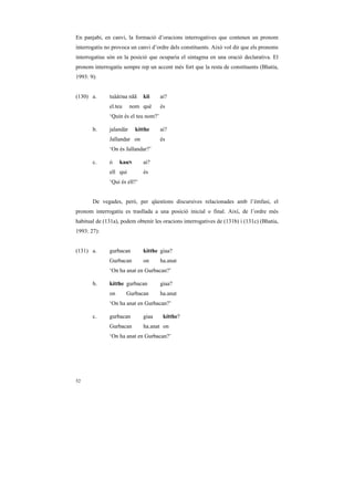 En panjabi, en canvi, la formació d’oracions interrogatives que contenen un pronom
interrogatiu no provoca un canvi d’ordre dels constituents. Això vol dir que els pronoms
interrogatius són en la posició que ocuparia el sintagma en una oració declarativa. El
pronom interrogatiu sempre rep un accent més fort que la resta de constituents (Bhatia,
1993: 9):


(130) a.      tuààDaa nãã     kii     ai?
              el.teu     nom què      és
              ‘Quin és el teu nom?’

       b.     jalandàr    kítthe      ai?
              Jallandar on            és
              ‘On és Jallandar?’

       c.     ó    kauN       ai?
              ell qui         és
              ‘Qui és ell?’


       De vegades, però, per qüestions discursives relacionades amb l’èmfasi, el
pronom interrogatiu es trasllada a una posició inicial o final. Així, de l’ordre més
habitual de (131a), podem obtenir les oracions interrogatives de (131b) i (131c) (Bhatia,
1993: 27):


(131) a.      gurbacan        kítthe giaa?
              Gurbacan        on      ha.anat
              ‘On ha anat en Gurbacan?’

       b.     kítthe gurbacan         giaa?
              on       Gurbacan       ha.anat
              ‘On ha anat en Gurbacan?’

       c.     gurbacan        giaa     kítthe?
              Gurbacan        ha.anat on
              ‘On ha anat en Gurbacan?’




52
 