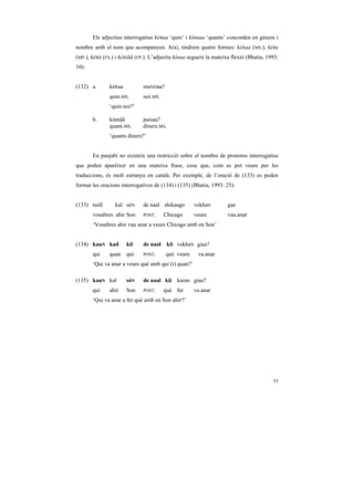 Els adjectius interrogatius kéRaa ‘quin’ i kínnaa ‘quants’ concorden en gènere i
nombre amb el nom que acompanyen. Així, tindrem quatre formes: kéRaa (MS.), kéRe
(MP.), kéRii (FS.) i kéRiãã (FP.). L’adjectiu kínaa segueix la mateixa flexió (Bhatia, 1993:
10):


(132) a.       kéRaa          muNDaa?
               quin.MS.       noi.MS.
               ‘quin noi?’

       b.      kínnãã         paisaa?
               quant.MS.      diners.MS.
               ‘quants diners?’


       En panjabi no existeix una restricció sobre el nombre de pronoms interrogatius
que poden aparèixer en una mateixa frase, cosa que, com es pot veure per les
traduccions, és molt estranya en català. Per exemple, de l’oració de (133) es poden
formar les oracions interrogatives de (134) i (135) (Bhatia, 1993: 25):


(133) tusĩĩ      kal sóN      de naal shikaago       vekhaN          gae
       vosaltres ahir Son     POST.     Chicago      veure           vau.anar
       ‘Vosaltres ahir vau anar a veure Chicago amb en Son’


(134) kauN kad         kii    de naal    kii vekhaN giaa?
       qui     quan    qui    POST.     què veure      va.anar
       ‘Qui va anar a veure què amb qui (i) quan?’

(135) kauN kal         sóN    de naal kii karan giaa?
       qui     ahir    Son    POST.     què fer      va.anar
       ‘Qui va anar a fer què amb en Son ahir?’




                                                                                         53
 