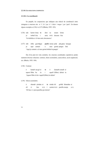 2.3.10. LES ORACIONS COMPOSTES


2.3.10.1. La coordinació


       En panjabi, les conjuncions que indiquen una relació de coordinació entre
sintagmes o oracions són te ‘i’, ki / jaa ‘o’ i lekaN / magar / par ‘però’. En donem
alguns exemples a (136) i a (137) (Bhatia, 1993: 103):


(136) mãi      kamm kitaa       te      dost     ne      araam    kiitaa
       jo      treball feia     i       amic     POST.   descans feia
       ‘Jo treballava i el meu amic descansava’


(137) mãi      ótthe gaavããgaa          jaa/ki meraa pràà        pàn,gRaa karegaa
       jo      aquí   cantaré           o        meu     germà pangra      farà
       ‘Aquí jo cantaré o el meu germà ballarà la pangra’


       Des d’un punt de vista semàntic, les oracions coordinades copulatives poden
mantenir diverses relacions: contrast, efecte acumulatiu, causa-efecte, acció seqüencial,
etc. (Bhatia, 1993: 104):


(138) Contrast

       é       kataab can,gii ai        te       ó       (kataab) xaraab ai
       aquest llibre bo         és      i        aquell (llibre) dolent és
       ‘Aquest llibre és bo i aquell (llibre) és dolent’


(139) Efecte acumulatiu

       ó       sharaab piindaa ai            te nindar dii       goliãã khaandaa ai
       ell     vi       beu          AUX.    i   somiar POST. pastilla menja      AUX.

       ‘Ell beu vi i pren pastilles per dormir’




54
 