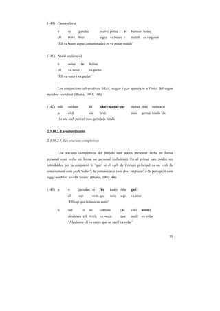 (140) Causa-efecte

       ó      ne        gandaa            paaNii piitaa     te   bamaar hoiaa
       ell    POST.     brut              aigua va.beure i       malalt es.va.posar
       ‘Ell va beure aigua contaminada i es va posar malalt’


(141) Acció seqüencial

       ó      aaiaa      te      boliaa
       ell    va.venir i         va.parlar
       ‘Ell va venir i va parlar’


       Les conjuncions adversatives lekaN, magar i par apareixen a l’inici del segon
membre coordinat (Bhatia, 1993: 106):


(142) mãi     sardaar            ãã       lekaN/magar/par        meraa pràà         monaa ai
       jo     sikh               sóc      però                   meu       germà hindú és
       ‘Jo sóc sikh però el meu germà és hindú’


2.3.10.2. La subordinació

2.3.10.2.1. Les oracions completives


       Les oracions completives del panjabi tant poden presentar verbs en forma
personal com verbs en forma no personal (infinitius). En el primer cas, poden ser
introduïdes per la conjunció ki ‘que’ si el verb de l’oració principal és un verb de
coneixement com jaaN ‘saber’, de comunicació com dass ‘explicar’ o de percepció com
lagg ‘semblar’ o vekh ‘veure’ (Bhatia, 1993: 44):


(143) a.      ó         jaaNdaa ai        [ki    kuRii óthe      gaii]
              ell       sap       AUX.    que    noia     aquí   va.anar
              ‘Ell sap que la noia va venir’

       b.     tad          ó     ne       vekhiaa         [ki    ciRii     uDDii]
              aleshores ell      POST.    va.veure        que    ocell     va.volar
              ‘Aleshores ell va veure que un ocell va volar’


                                                                                               55
 