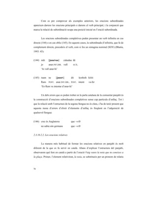 Com es pot comprovar als exemples anteriors, les oracions subordinades
apareixen darrere les oracions principals o darrere el verb principal, i la conjunció que
marca la relació de subordinació ocupa una posició inicial en l’oració subordinada.


       Les oracions subordinades completives poden presentar un verb infinitiu en cas
directe (144) o en cas oblic (145). En aquests casos, la subordinada d’infinitiu, que fa de
complement directe, precedeix el verb, com si fos un sintagma nominal (SOV) (Bhatia,
1993: 45):


(144) mãi      [jauuNaa]      cááudaa ãã
       jo      anar.INF.DIR. vull        AUX.

       ‘Jo vull anar-hi’


(145) raam ne          [jauuN]         dii      koshish kiitii
       Ram     POST.   anar.INF.OBL.   POST.    intent   va.fer
       ‘En Ram va intentar d’anar-hi’


       Un dels errors que es poden trobar en la parla catalana de la comunitat panjabi és
la construcció d’oracions subordinades completives sense cap partícula d’enllaç. Tot i
que la relació amb l’estructura de la segona llengua no és clara, s’ha de tenir present que
aquesta mena d’errors d’elisió d’elements d’enllaç és freqüent en l’adquisició de
qualsevol llengua:


(146) crec és Anglaterra               que → Ø
       no sabia són germans            que → Ø


2.3.10.2.2. Les oracions relatives


       La manera més habitual de formar les oracions relatives en panjabi és molt
diferent de la que es fa servir en català. Abans d’explicar l’estructura del panjabi,
observarem què fem en català a partir de l’oració Vaig veure la noia que tu coneixes a
la plaça. Primer, l’element relativitzat, la noia, se substitueix per un pronom de relatiu



56
 
