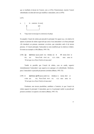 que es trasllada al davant de l’oració, com a (147a). Posteriorment, inserim l’oració
subordinada a la dreta del nom que modifica o antecedent, com a (147b):


(147)


a.      [       tu    coneixes la noia]
                               que




b.      Vaig veure la noia [que tu coneixes] a la plaça


En panjabi, l’oració de relatiu pot precedir la principal. En aquest cas, a la relativa hi
apareix el pronom de relatiu seguit del que seria el seu antecedent i a la frase principal
s’hi introdueix un pronom, anomenat correlatiu, que coincideix amb el de tercera
persona. A l’oració principal, l’antecedent (o nom modificat per la relativa) s’elideix.
En tenim un exemple a (148) (Bhatia, 1993: 54):


(148) [jo       muND aa nayuu yaark vicc ráíndaa ai]             ó       Ø meraa dost ai
        REL.    noi        Nova York      POST.   viu      AUX. CORR.       meu   amic és
        ‘El noi que viu a Nova York és el meu amic’


        També és possible que l’oració de relatiu, com en català, segueixi
immediatament l’antecedent i que aquest ja no aparegui a la subordinada. Aleshores,
però, l’antecedent va precedit pel pronom correlatiu (Bhatia, 1993: 55):


(149) ó         muND aa [jo Ø nayuu yaark vicc            ráíndaa ai ]   meraa dost   ai
        CORR.   noi        REL.   Nova York       POST.   viu     AUX.   meu   amic   és
        ‘El noi que viu a Nova York és el meu amic’


        Finalment, una tercera possibilitat, semblant a l’anterior, és que l’oració de
relatiu segueixi la principal. L’antecedent, que és a la principal, també va precedit pel
pronom correlatiu i no apareix a la relativa (Bhatia, 1993: 55):




                                                                                            57
 