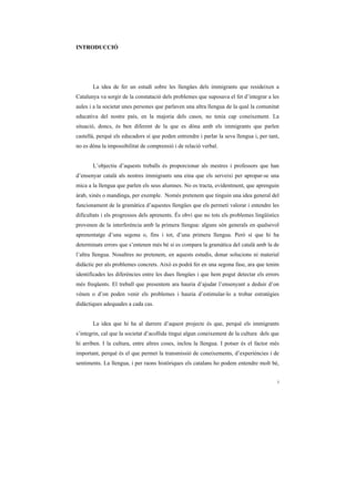 INTRODUCCIÓ




       La idea de fer un estudi sobre les llengües dels immigrants que resideixen a
Catalunya va sorgir de la constatació dels problemes que suposava el fet d’integrar a les
aules i a la societat unes persones que parlaven una altra llengua de la qual la comunitat
educativa del nostre país, en la majoria dels casos, no tenia cap coneixement. La
situació, doncs, és ben diferent de la que es dóna amb els immigrants que parlen
castellà, perquè els educadors sí que poden entrendre i parlar la seva llengua i, per tant,
no es dóna la impossibilitat de comprensió i de relació verbal.


       L’objectiu d’aquests treballs és proporcionar als mestres i professors que han
d’ensenyar català als nostres immigrants una eina que els serveixi per apropar-se una
mica a la llengua que parlen els seus alumnes. No es tracta, evidentment, que aprenguin
àrab, xinès o mandinga, per exemple. Només pretenem que tinguin una idea general del
funcionament de la gramàtica d’aquestes llengües que els permeti valorar i entendre les
dificultats i els progressos dels aprenents. És obvi que no tots els problemes lingüístics
provenen de la interferència amb la primera llengua: alguns són generals en qualsevol
aprenentatge d’una segona o, fins i tot, d’una primera llengua. Però sí que hi ha
determinats errors que s’entenen més bé si es compara la gramàtica del català amb la de
l’altra llengua. Nosaltres no pretenem, en aquests estudis, donar solucions ni material
didàctic per als problemes concrets. Això es podrà fer en una segona fase, ara que tenim
identificades les diferències entre les dues llengües i que hem pogut detectar els errors
més freqüents. El treball que presentem ara hauria d’ajudar l’ensenyant a deduir d’on
vénen o d’on poden venir els problemes i hauria d’estimular-lo a trobar estratègies
didàctiques adequades a cada cas.


       La idea que hi ha al darrere d’aquest projecte és que, perquè els immigrants
s’integrin, cal que la societat d’acollida tingui algun coneixement de la cultura dels que
hi arriben. I la cultura, entre altres coses, inclou la llengua. I potser és el factor més
important, perquè és el que permet la transmissió de coneixements, d’experiències i de
sentiments. La llengua, i per raons històriques els catalans ho podem entendre molt bé,


                                                                                          i
 