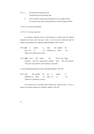 (157) a.       una persona Ø vol passar por ahí
               ‘una persona que vol passar per aquí’

       b.      jo me recordo un cançó d’una pel·lícula Ø es diu a vegades al·leluia
               ‘em recordo d’una cançó d’una pel·lícula on es diu de vegades al·leluia’


2.3.10.2.3. Les oracions adverbials


2.3.10.2.3.1. Oracions temporals


       Les oracions temporals amb un verb personal es formen amb els elements
temporals jad ‘quan’, jado ‘des que’ o jado ii ‘tan aviat com’, relacionats amb els
relatius, que precedeixen les clàusules temporals (Bhatia, 1993: 67-68):


(158) jad      ó        aandaa           ai,     (tad)          mãi jaandaa     ãã
       quan    ell      ve               AUX.    (aleshores) jo        marxo    AUX.

       ‘Quan ell ve (aleshores) jo marxo’


(159) jadõ     mãi ó         nũũ     miliaa,       asĩĩ           kaTThe ráíN lagge
       des.que jo    ella    POST.   vaig.conèixer nosaltres      junts    viure vam.començar
       ‘Des que la vaig conèixer, vam començar a viure junts’


L’oració principal pot precedir l’oració subordinada (Bhatia, 1993: 68):


(160) (tad)          mãi jaandaa         ãã,     jad      ó       aandaa        ai
       (aleshores) jo        marxo       AUX.    quan     ell     ve            AUX.

       ‘Quan ell ve (aleshores) jo marxo’


       Cal remarcar que és possible elidir l’element de connexió (jad, a (161)) si
apareix la correlació temporal tad ‘aleshores’ (Bhatia, 1993: 68):




60
 