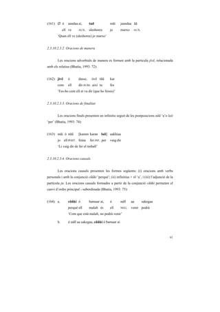 (161) ∅ ó      aandaa ai,       tad            mãi     jaandaa ãã
            ell ve     AUX.     aleshores      jo      marxo     AUX.

       ‘Quan ell ve (aleshores) jo marxo’


2.3.10.2.3.2. Oracions de manera


       Les oracions adverbials de manera es formen amb la partícula jívẽ, relacionada
amb els relatius (Bhatia, 1993: 72):


(162) jívẽ     ó       dasse,    óvẽ tũũ       kar
       com     ell     dir.SUBJ. així tu       fes
       ‘Fes-ho com ell et va dir (que ho fessis)’


2.3.10.2.3.3. Oracions de finalitat


       Les oracions finals presenten un infinitiu seguit de les postposicions nũũ ‘a’o laii
‘per’ (Bhatia, 1993: 74):


(163) mãi ó nũũ        [kamm karan laii] aakhiaa
       jo    ell POST. feina    fer.INF. per   vaig.dir
       ‘Li vaig dir de fer el treball’


2.3.10.2.3.4. Oracions causals


       Les oracions causals presenten les formes següents: (i) oracions amb verbs
personals i amb la conjunció cũũki ‘perquè’; (ii) infinitius + tõ ‘a’, i (iii) l’adjunció de la
partícula ju. Les oracions causals formades a partir de la conjunció cũũki permeten el
canvi d’ordre principal - subordinada (Bhatia, 1993: 75):


(164) a.       cũũki ó          bamaar ai,     ó       náĩĩ    aa       sakegaa
               perquè ell       malalt és      ell     NEG.    venir podrà
               ‘Com que està malalt, no podrà venir’

       b.      ó náĩĩ aa sakegaa, cũũki ó bamaar ai



                                                                                            61
 