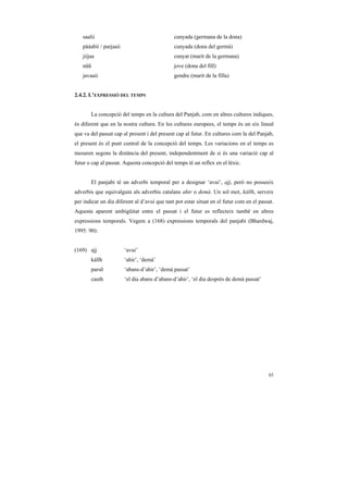 saalii                                     cunyada (germana de la dona)
   pààabii / parjaaii                         cunyada (dona del germà)
   jiijaa                                     cunyat (marit de la germana)
   nũũ                                        jove (dona del fill)
   javaaii                                    gendre (marit de la filla)


2.4.2. L’EXPRESSIÓ DEL TEMPS


       La concepció del temps en la cultura del Panjab, com en altres cultures índiques,
és diferent que en la nostra cultura. En les cultures europees, el temps és un eix lineal
que va del passat cap al present i del present cap al futur. En cultures com la del Panjab,
el present és el punt central de la concepció del temps. Les variacions en el temps es
mesuren segons la distància del present, independentment de si és una variació cap al
futur o cap al passat. Aquesta concepció del temps té un reflex en el lèxic.


       El panjabi té un adverbi temporal per a designar ‘avui’, ajj, però no posseeix
adverbis que equivalguin als adverbis catalans ahir o demà. Un sol mot, kállh, serveix
per indicar un dia diferent al d’avui que tant pot estar situat en el futur com en el passat.
Aquesta aparent ambigüitat entre el passat i el futur es reflecteix també en altres
expressions temporals. Vegem a (168) expressions temporals del panjabi (Bhardwaj,
1995: 90):


(169) ajj               ‘avui’
       kállh            ‘ahir’, ‘demà’
       parsõ            ‘abans-d’ahir’, ‘demà passat’
       cauth            ‘el dia abans d’abans-d’ahir’, ‘el dia després de demà passat’




                                                                                          65
 