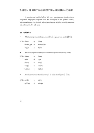 3. RESUM DE QÜESTIONS GRAMATICALS PROBLEMÀTIQUES


       En aquest apartat recollim la llista dels errors gramaticals que hem detectat en
els parlants del panjabi que parlen català. Els classifiquem en tres apartats: fonètica,
morfologia i sintaxi, i hi afegim la referència de l’apartat del llibre en què es pot trobar
més informació sobre cada tema.




3.1. FONÈTICA

•      Dificultats en pronunciar les consonants fricatives palatals del català (§ 2.1.1):

(170) [S]utar          →      [s]utar

       reconèi[S]en →         reconèi[s]en

       lle[Z]ir        →      lle[z]ir


•      Dificultats en pronunciar les consonants laterals palatals del català (§ 2.1.1):

(171) [¥]egir          →      [l]egir

       [¥]oc           →      [z]oc

       oce[¥]          →      oce[l]

       soro[¥]         →      soro[n]

       bu[¥]int        →      bu[l]int


•      Pronunciació com a vibrants de sons que en català són bategants (§ 2.1.1):


(172) pa[R]et          →      pa[r]et

       mi[R]ant        →      mi[r]ant




66
 