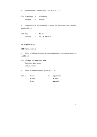 •       Certa tendència a substituir [e], [E] i [´] per [i] (§ 2.1.1):


(173) cr[´]mallera →            cr[i]mallera

        bell[E]sa           →   bell[i]sa


•       Simplificació de les síl·labes CCV inserint una vocal entre dues consonats
seguides (§ 2.1.3):


(174) braç                  →   ba - raç
        austràlia           →   aus - tu - ra - li - a




3.2. MORFOLOGIA

3.2.1. FLEXIÓ NOMINAL

•       Errors en la formació correcta del plural, especialment en els mots que acaben en
-a (§ 2.2.1.2):

(175) dos hora, tres hora, quatre hora
        la notícies, la pel·lícules
        una cosas (cast.)

•       Errors en atorgar el gènere a un nom (§ 2.2.1.3):


(176) a.          la banc                        b.      aquest línia
                  la diner                               el mates
                  la peu                                 un cançó




                                                                                      67
 