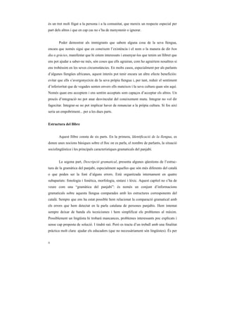 és un tret molt lligat a la persona i a la comunitat, que mereix un respecte especial per
part dels altres i que en cap cas no s’ha de menystenir o ignorar.


       Poder demostrar als immigrants que sabem alguna cosa de la seva llengua,
encara que només sigui que en coneixem l’existència i el nom o la manera de dir bon
dia o gràcies, manifestar que hi estem interessats i ensenyar-los que tenim un llibret que
ens pot ajudar a saber-ne més, són coses que ells agrairan, com ho agrairíem nosaltres si
ens trobéssim en les seves circumstàncies. En molts casos, especialment per als parlants
d’algunes llengües africanes, aquest interès pot tenir encara un altre efecte beneficiós:
evitar que ells s’avergonyeixin de la seva pròpia llengua i, per tant, reduir el sentiment
d’inferioritat que de vegades senten envers ells mateixos i la seva cultura quan són aquí.
Només quan ens acceptem i ens sentim acceptats som capaços d’acceptar els altres. Un
procés d’integració no pot anar desvinculat del coneixement mutu. Integrar no vol dir
fagocitar. Integrar-se no pot implicar haver de renunciar a la pròpia cultura. Si fos així
seria un empobriment... per a les dues parts.


Estructura del llibre


       Aquest llibre consta de sis parts. En la primera, Identificació de la llengua, es
donen unes nocions bàsiques sobre el lloc on es parla, el nombre de parlants, la situació
sociolingüística i les principals característiques gramaticals del panjabi.


       La segona part, Descripció gramatical, presenta algunes qüestions de l’estruc-
tura de la gramàtica del panjabi, especialment aquelles que són més diferents del català
o que poden ser la font d’alguns errors. Està organitzada internament en quatre
subapartats: fonologia i fonètica, morfologia, sintaxi i lèxic. Aquest capítol no s’ha de
veure com una “gramàtica del panjabi”: és només un conjunt d’informacions
gramaticals sobre aquesta llengua comparades amb les estructures corresponents del
català. Sempre que ens ha estat possible hem relacionat la comparació gramatical amb
els errors que hem detectat en la parla catalana de persones panjabis. Hem intentat
sempre deixar de banda els tecnicismes i hem simplificat els problemes al màxim.
Possiblement un lingüista hi trobarà mancances, problemes interessants poc explicats i
sense cap proposta de solució. I tindrà raó. Però es tracta d’un treball amb una finalitat
pràctica molt clara: ajudar els educadors (que no necessàriament són lingüistes). És per


ii
 