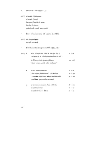 •      Omissió de l’article (§ 2.2.1.4):


(177) m’agrada ∅ bàdminton
       m’agrada ∅ conill
       llavors, a ∅ vuit de ∅ tarda...
       ha robat ∅ dineros
       está mirando para ∅ acera (cast.)


•      Errors en la concordança dels adjectius (§ 2.2.2.1):


(178) són llargues i petit
       una ulls molt petit


•      Dificultats en l’ús dels pronoms febles (§ 2.2.2.2):


(179) a.      no és jo vulgui, no, veure Ø, sinó que veig Ø       el → Ø
              ‘no és que jo no vulgui veure’l sinó que el veig’

              sí, Ø banyo. Amb la calor, Ø banyo                  em → Ø
              ‘sí, em banyo. Amb la calor, em banyo’



       b.     la seva mare no el deixa                            la → el
              [–I tu jugues al bàdminton?] –Sí, me juga           jo → me
              ... quan me llegir llibres me puc aprendre més      jo → me
              castellà me puc aprendre més català


       c.     jo me recordo un cançó d’una pel·lícula             Ø → me
              el nen se caminava                                  Ø → se
              el nen se havia vist el llop                        Ø → se




68
 