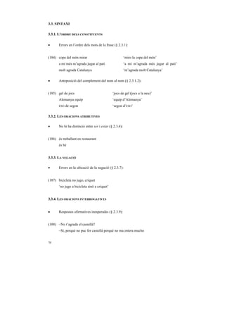 3.3. SINTAXI

3.3.1. L’ORDRE DELS CONSTITUENTS

•      Errors en l’ordre dels mots de la frase (§ 2.3.1):


(184) copa del món mirar                                 ‘miro la copa del món’
       a mi més m’agrada jugar al pati                   ‘a mi m’agrada més jugar al pati’
       molt agrada Catalunya                             ‘m’agrada molt Catalunya’

•      Anteposició del complement del nom al nom (§ 2.3.1.2):


(185) gel de jocs                             ‘jocs de gel (jocs a la neu)’
       Alemanya equip                         ‘equip d’Alemanya’
       ESO   de segon                         ‘segon d’ESO’

3.3.2. LES ORACIONS ATRIBUTIVES

•      No hi ha distinció entre ser i estar (§ 2.3.4):


(186) és treballant en restaurant
       és bé


3.3.3. LA NEGACIÓ

•      Errors en la ubicació de la negació (§ 2.3.7):


(187) bicicleta no jugo, criquet
       ‘no jugo a bicicleta sinó a criquet’


3.3.4. LES ORACIONS INTERROGATIVES


•      Respostes afirmatives inesperades (§ 2.3.9):


(188) –No t’agrada el castellà?
       –Sí, perquè no puc fer castellà perquè no ma entera mucho


70
 