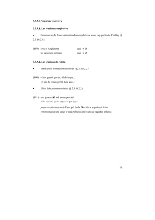3.3.5. L’ORACIÓ COMPOSTA

3.3.5.1. Les oracions completives

•      Construcció de frases subordinades completives sense cap partícula d’enllaç (§
2.3.10.2.1):


(189) crec és Anglaterra                      que → Ø
       no sabia són germans                   que → Ø


3.3.5.2. Les oracions de relatiu

•      Errors en la formació de relatives (§ 2.3.10.2.2):


(190) el seu germà que és, ell deia que...
       ‘el que és el seu germà deia que...’

•      Elisió dels pronoms relatius (§ 2.3.10.2.2):


(191) una persona Ø vol passar por ahí
       ‘una persona que vol passar per aquí’

       jo me recordo un cançó d’una pel·lícula Ø es diu a vegades al·leluia
       ‘em recordo d’una cançó d’una pel·lícula on es diu de vegades al·leluia’




                                                                                  71
 