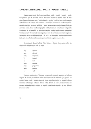 4. VOCABULARIS CATALÀ - PANJABI / PANJABI - CATALÀ


        Aquest apartat conté dos breus vocabularis: català - panjabi i panjabi - català.
Les paraules que hi incloem són les d’ús més freqüent i algunes altres de més
específiques relacionades amb l’àmbit educatiu i escolar. També hi hem recollit algunes
de les fórmules de cortesia més habituals. Les entrades catalanes del vocabulari català -
panjabi apareixen per ordre alfabètic i tenen la categoria gramatical especificada en
cursiva al costat. En el vocabulari panjabi - català, no donem especificació categorial i
l’ordenació de les paraules es fa seguint l’alfabet romànic amb algunes adaptacions
tenint en compte el sistema de transcripció que hem fet servir: les consonants aspirades
van darrere de les no aspirades (p, ph; t, th, etc.) i les retroflexes, darrere de les dentals
(t, T; d, D, etc.); finalment, les nasals segueixen l’ordre següent: m, n, N, ñ, n.


        A continuació donem la llista d’abreviatures i algunes observacions sobre les
indicacions categorials que hem fet servir:


        adj.            adjectiu
        adv.            adverbi
        conj.           conjunció
        f.              femení
        n.              nom
        num.            numeral
        prep.           preposició
        pron.           pronom
        v.              verb

       Els noms catalans, tret d’algun cas excepcional, sempre hi apareixen en la forma
singular. Si el nom pot tenir una forma masculina i una de femenina (gat, gata o noi
noia), a la part català - panjabi donem la forma masculina (gat) si en panjabi la forma
femenina es forma per sufixació (billaa, billii); donem, en canvi, les dues formes en
entrades separades (noi i noia) si en panjabi cada forma equival a un mot diferent
(munDaa, kuRii).




72
 