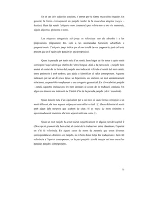 En el cas dels adjectius catalans, s’entren per la forma masculina singular. En
general, la forma corresponent en panjabi també és la masculina singular (negre -
kaalaa). Hem fet servir l’etiqueta num. (numeral) per referir-nos a tots els numerals,
siguin adjectius, pronoms o noms.


       Les etiquetes categorials adv./prep. es refereixen tant als adverbis i a les
preposicions pròpiament dits com a les anomenades locucions adverbials o
preposicionals. L’etiqueta prep. indica que el mot català és una preposició, però cal tenir
present que en l’equivalent panjabi és una postposició.


       Quan la paraula pot tenir més d’un sentit, hem hagut de fer notar a quin sentit
correspon l’equivalent que oferim de l’altra llengua. Així, a la part català - panjabi hem
anotat al costat de la forma del panjabi una indicació referida al sentit del mot català,
entre parèntesis i amb rodona, que ajuda a identificar el valor corresponent. Aquesta
indicació pot ser de diversos tipus: un hiperònim, un sinònim, un mot semànticament
relacionat, un possible complement o una categoria gramatical. En el vocabulari panjabi
- català, aquestes indicacions les hem donades al costat de la traducció catalana. En
algun cas donem una indicació de l’àmbit d’ús de la paraula panjabi (sikh / musulmà).


       Quan donem més d’un equivalent per a un mot, si cada forma correspon a un
sentit diferent, els hem separat mitjançant una ratlla vertical ( | ) i hem delimitat el sentit
amb algun dels recursos que acabem de citar. Si es tracta de mots sinònims o
aproximadament sinònims, els hem separat amb una coma (,).


       Quan un mot panjabi ha estat tractat específicament en alguna part del capítol 2
(Descripció gramatical), hem citat, al costat de la traducció i entre claudàtors, l’apartat
on s’hi fa referència. En alguns casos de noms de parentiu que tenen diverses
correspondències diferents en panjabi, no n’hem donat totes les traduccions i hem fet
referència a l’apartat corresponent; en la part panjabi - català tampoc no hem entrat les
paraules panjabis corresponents.




                                                                                            73
 